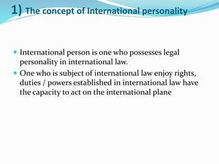 1) The concept of International personality
 International person is one who possesses legal
personality in international law.
 One who is subject of international law enjoy rights,
duties / powers established in international law have
the capacity to act on the international plane
 