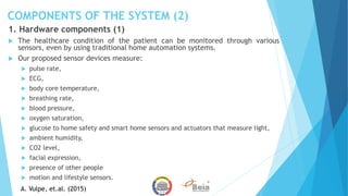 COMPONENTS OF THE SYSTEM (2)
1. Hardware components (1)
 The healthcare condition of the patient can be monitored through various
sensors, even by using traditional home automation systems.
 Our proposed sensor devices measure:
 pulse rate,
 ECG,
 body core temperature,
 breathing rate,
 blood pressure,
 oxygen saturation,
 glucose to home safety and smart home sensors and actuators that measure light,
 ambient humidity,
 CO2 level,
 facial expression,
 presence of other people
 motion and lifestyle sensors.
A. Vulpe, et.al. (2015)
 