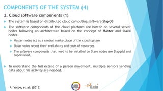 COMPONENTS OF THE SYSTEM (4)
2. Cloud software components (1)
 The system is based on distributed cloud computing software SlapOS.
 The software components of the cloud platform are hosted on several server
nodes following an architecture based on the concept of Master and Slave
nodes
 Master nodes act as a central marketplace of the cloud system
 Slave nodes report their availability and costs of resources.
 The software components that need to be installed on Slave nodes are Slapgrid and
Supervisord.
 To understand the full extent of a person movement, multiple sensors sending
data about his activity are needed.
A. Vulpe, et.al. (2015)
 