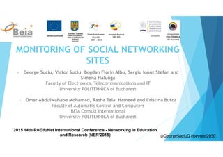 MONITORING OF SOCIAL NETWORKING
SITES
• George Suciu, Victor Suciu, Bogdan Florin Albu, Sergiu Ionut Stefan and
Simona Halunga
Faculty of Electronics, Telecommunications and IT
University POLITEHNICA of Bucharest
• Omar Abdulwahabe Mohamad, Rasha Talal Hameed and Cristina Butca
Faculty of Automatic Control and Computers
BEIA Consult International
University POLITEHNICA of Bucharest
2015 14th RoEduNet International Conference - Networking in Education
and Research (NER'2015) @GeorgeSuciuG #beyond2050
 