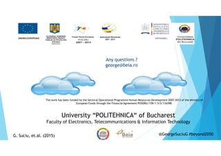 University “POLITEHNICA“ of Bucharest
Faculty of Electronics, Telecommunications & Information Technology
Any questions ?
george@beia.ro
The work has been funded by the Sectoral Operational Programme Human Resources Development 2007-2013 of the Ministry of
European Funds through the Financial Agreement POSDRU/159/1.5/S/134398.
G. Suciu, et.al. (2015)G. Suciu, et.al. (2015) @GeorgeSuciuG #beyond2050
 