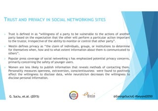 TRUST AND PRIVACY IN SOCIAL NETWORKING SITES
Trust is defined in as “willingness of a party to be vulnerable to the actions of another
party based on the expectation that the other will perform a particular action important
to the trustor, irrespective of the ability to monitor or control that other party”.
Westin defines privacy as ‘‘the claim of individuals, groups, or institutions to determine
for themselves when, how and to what extent information about them is communicated to
others’’.
Popular press coverage of social networking s has emphasized potential privacy concerns,
primarily concerning the safety of younger users.
Women are less likely to publish information that reveals methods of contacting them.
Personality measures openness, extraversion, conscientiousness were found to positively
affect the willingness to disclose data, while neuroticism decreases the willingness to
disclose personal information.
G. Suciu, et.al. (2015)G. Suciu, et.al. (2015) @GeorgeSuciuG #beyond2050
 