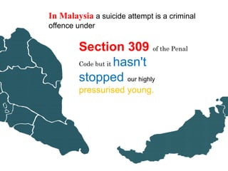 In Malaysia a suicide attempt is a criminal
offence under

        Section 309 of the Penal
        Code but it hasn't

        stopped our highly
        pressurised young.
 