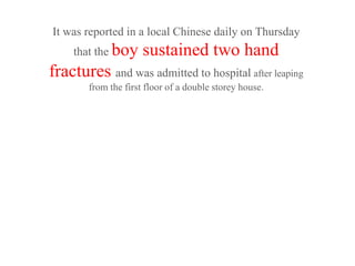 It was reported in a local Chinese daily on Thursday
     that the boy     sustained two hand
fractures and was admitted to hospital after leaping
        from the first floor of a double storey house.
 