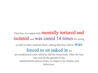 That boy was apparently   mentally tortured and
isolated and was caned 14 times for trying
 to talk to other students there, adding that boy told he was

            forced to sit naked in an
air-conditioned room while he did his homework. After the boy
                  was sent by his parents to the
     rehabilitation tuition centre, to improve his studies and
                             behaviour.
 