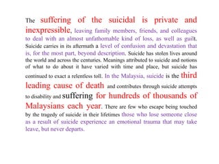 The suffering of the suicidal is private and
inexpressible, leaving family members, friends, and colleagues
to deal with an almost unfathomable kind of loss, as well as guilt.
Suicide carries in its aftermath a level of confusion and devastation that
is, for the most part, beyond description. Suicide has stolen lives around
the world and across the centuries. Meanings attributed to suicide and notions
of what to do about it have varied with time and place, but suicide has
continued to exact a relentless toll. In the Malaysia, suicide is the   third
leading cause of death and contributes through suicide attempts
to disability and suffering for hundreds of thousands of
Malaysians each year. There are few who escape being touched
by the tragedy of suicide in their lifetimes those who lose someone close
as a result of suicide experience an emotional trauma that may take
leave, but never departs.
 