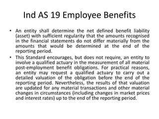 • An entity shall determine the net defined benefit liability
(asset) with sufficient regularity that the amounts recognised
in the financial statements do not differ materially from the
amounts that would be determined at the end of the
reporting period.
• This Standard encourages, but does not require, an entity to
involve a qualified actuary in the measurement of all material
post-employment benefit obligations. For practical reasons,
an entity may request a qualified actuary to carry out a
detailed valuation of the obligation before the end of the
reporting period. Nevertheless, the results of that valuation
are updated for any material transactions and other material
changes in circumstances (including changes in market prices
and interest rates) up to the end of the reporting period.
Ind AS 19 Employee Benefits
 