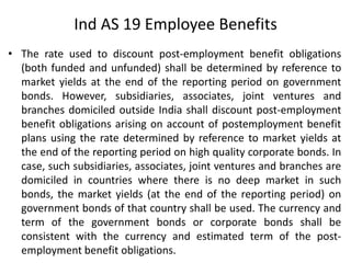 • The rate used to discount post-employment benefit obligations
(both funded and unfunded) shall be determined by reference to
market yields at the end of the reporting period on government
bonds. However, subsidiaries, associates, joint ventures and
branches domiciled outside India shall discount post-employment
benefit obligations arising on account of postemployment benefit
plans using the rate determined by reference to market yields at
the end of the reporting period on high quality corporate bonds. In
case, such subsidiaries, associates, joint ventures and branches are
domiciled in countries where there is no deep market in such
bonds, the market yields (at the end of the reporting period) on
government bonds of that country shall be used. The currency and
term of the government bonds or corporate bonds shall be
consistent with the currency and estimated term of the post-
employment benefit obligations.
Ind AS 19 Employee Benefits
 