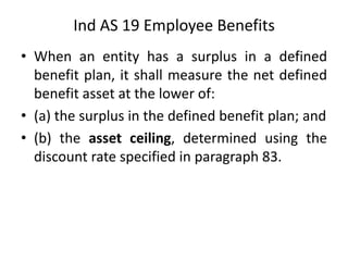 • When an entity has a surplus in a defined
benefit plan, it shall measure the net defined
benefit asset at the lower of:
• (a) the surplus in the defined benefit plan; and
• (b) the asset ceiling, determined using the
discount rate specified in paragraph 83.
Ind AS 19 Employee Benefits
 