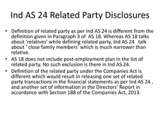 • Definition of related party as per Ind AS 24 is different from the
definition given in Paragraph 3 of AS 18. Whereas AS 18 talks
about ‘relatives’ while defining related party, Ind AS 24 talk
about ‘ close family members’ which is much narrower than
relative.
• AS 18 does not include post-employment plan in the list of
related party. No such exclusion is there in Ind AS 24.
• Definition of the related party under the Companies Act is
different which would result in releasing one set of related
party transactions in the financial statements as per Ind AS 24 ,
and another set of information in the Directors’ Report in
accordance with Section 188 of the Companies Act, 2013.
Ind AS 24 Related Party Disclosures
 