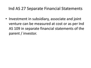 Ind AS 27 Separate Financial Statements
• Investment in subsidiary, associate and joint
venture can be measured at cost or as per Ind
AS 109 in separate financial statements of the
parent / investor.
 