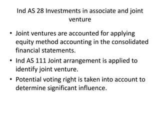 Ind AS 28 Investments in associate and joint
venture
• Joint ventures are accounted for applying
equity method accounting in the consolidated
financial statements.
• Ind AS 111 Joint arrangement is applied to
identify joint venture.
• Potential voting right is taken into account to
determine significant influence.
 