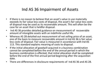 • If there is no reason to believe that an asset’s value in use materially
exceeds its fair value less costs of disposal, the asset’s fair value less costs
of disposal may be used as its recoverable amount. This will often be the
case for an asset that is heldfor disposal.
• Ind AS 36 provides detailed guidance on measurement of recoverable
amount of intangible assets with an indefinite useful life.
• Whereas AS 28 detailed out measurement of net selling price of an asset,
one of the basis to measure recoverable amount in Ind AS 36 is fair value
less costs of disposal. Fair value is measured in accordance with Ind AS
113. This standard explains meaning of costs to disposal.
• If the initial allocation of goodwill acquired in a business combination
cannot be completed before the end of the annual period in which the
business combination is effected, that initial allocation shall be completed
before the end of the first annual period beginning after the acquisition
date.
• There are differences in disclosure requirements of Ind AS 36 and AS 28.
Ind AS 36 Impairment of Assets
 