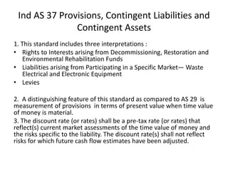 Ind AS 37 Provisions, Contingent Liabilities and
Contingent Assets
1. This standard includes three interpretations :
• Rights to Interests arising from Decommissioning, Restoration and
Environmental Rehabilitation Funds
• Liabilities arising from Participating in a Specific Market— Waste
Electrical and Electronic Equipment
• Levies
2. A distinguishing feature of this standard as compared to AS 29 is
measurement of provisions in terms of present value when time value
of money is material.
3. The discount rate (or rates) shall be a pre-tax rate (or rates) that
reflect(s) current market assessments of the time value of money and
the risks specific to the liability. The discount rate(s) shall not reflect
risks for which future cash flow estimates have been adjusted.
 