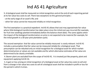 Ind AS 41 Agriculture
3. A biological asset shall be measured on initial recognition and at the end of each reporting period
at its fair value less costs to sell. There two exceptions to this general principles :
- at the early stage of an asset’s life; and
- when fair value cannot be measured reliably on initial recognition.
The first exemption is a practical expedient. Ind AS 41 allows that cost may approximate fair value
where little biological transformation has taken place since the initial cost was incurred (for example,
for fruit tree seedlings planted immediately before the balance sheet date). The same applies when
the impact of the biological transformation on price is not expected to be material (for example, for
the initial growth in a 30-year pine plantation cycle).
The second exemption that fair value cannot be reliably measured is rarely relevant. Ind AS 41
includes a presumption that fair value can be measured reliably for a biological asset. That
presumption can be rebutted only on initial recognition for a biological asset for which market-
determined prices or values are not available and for which alternative estimates of fair value are
determined to be clearly unreliable.
4. Bearer plant are excluded from the scope of Ind AS 41. It is treated just like property, plant and
equipment applying Ind AS 16.
5. A gain or loss arising on initial recognition of a biological asset at fair value less costs to sell and
from a change in fair value less costs to sell of a biological asset shall be included in profit or loss for
the period in which it arises.
 