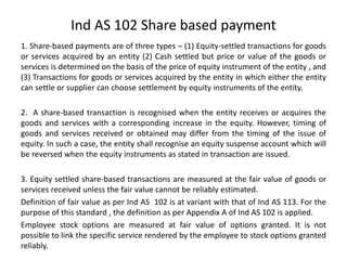 Ind AS 102 Share based payment
1. Share-based payments are of three types – (1) Equity-settled transactions for goods
or services acquired by an entity (2) Cash settled but price or value of the goods or
services is determined on the basis of the price of equity instrument of the entity , and
(3) Transactions for goods or services acquired by the entity in which either the entity
can settle or supplier can choose settlement by equity instruments of the entity.
2. A share-based transaction is recognised when the entity receives or acquires the
goods and services with a corresponding increase in the equity. However, timing of
goods and services received or obtained may differ from the timing of the issue of
equity. In such a case, the entity shall recognise an equity suspense account which will
be reversed when the equity instruments as stated in transaction are issued.
3. Equity settled share-based transactions are measured at the fair value of goods or
services received unless the fair value cannot be reliably estimated.
Definition of fair value as per Ind AS 102 is at variant with that of Ind AS 113. For the
purpose of this standard , the definition as per Appendix A of Ind AS 102 is applied.
Employee stock options are measured at fair value of options granted. It is not
possible to link the specific service rendered by the employee to stock options granted
reliably.
 