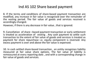 8. If the terms and conditions of share-based payment transaction are
modified, any increase in fair value is recognised over the remainder of
the vesting period. The fair value of goods and services received is
accordingly changed.
However, if there is any decrease in fair value , that is ignored.
9. Cancellation of share –based payment transaction or early settlement
is treated as acceleration of vesting . Any cash payment to settle such
transaction to the extent of fair value of goods and services is treated as
payment for share repurchase i.e. equity component is reversed. Any
excess payment is over and above the fair value is expensed.
10. In cash settled share-based transaction , an entity recognises liability
measured at fair value share options. The fair value of liability is
remeasured at every reporting date , and with a corresponding change in
fair value of goods and services.
Ind AS 102 Share based payment
 