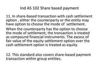 11. In share-based transaction with cash settlement
option , either the counterparty or the entity may
have option to choose the mode of settlement.
When the counterparty has the option to choose
the mode of settlement, the transaction is treated
as compound financial instruments. The excess of
fair value of the equity settlement option over the
cash settlement option is treated as equity.
12. This standard also covers share-based payment
transaction within group entities.
Ind AS 102 Share based payment
 