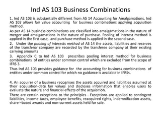 Ind AS 103 Business Combinations
1. Ind AS 103 is substantially different from AS 14 Accounting for Amalgamations. Ind
AS 103 allows fair value accounting for business combinations applying acquisition
method.
As per AS 14 business combinations are classified into amalgamations in the nature of
merger and amalgamations in the nature of purchase. Pooling of interest method is
applied in the first case, and purchase method is applied in the second case.
2. Under the pooling of interests method of AS 14 the assets, liabilities and reserves
of the transferor company are recorded by the transferee company at their existing
carrying amounts
3. Appendix C to Ind AS 103 prescribes pooling interest method for business
combinations of entities under common control which are excluded from the scope of
IFRS 3.
Thus Ind AS 103 provides guidance for the accounting for business combinations of
entities under common control for which no guidance is available in IFRSs.
4. An acquirer of a business recognises the assets acquired and liabilities assumed at
their acquisition-date fair values and discloses information that enables users to
evaluate the nature and financial effects of the acquisition.
There are certain exceptions to the principles . Exceptions are applied to contingent
liabilities, income taxes, employee benefits, reacquired rights, indemnification assets,
share –based awards and non-current assets held for sale.
 