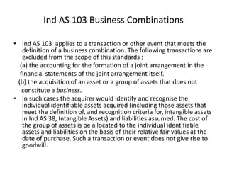 • Ind AS 103 applies to a transaction or other event that meets the
definition of a business combination. The following transactions are
excluded from the scope of this standards :
(a) the accounting for the formation of a joint arrangement in the
financial statements of the joint arrangement itself.
(b) the acquisition of an asset or a group of assets that does not
constitute a business.
• In such cases the acquirer would identify and recognise the
individual identifiable assets acquired (including those assets that
meet the definition of, and recognition criteria for, intangible assets
in Ind AS 38, Intangible Assets) and liabilities assumed. The cost of
the group of assets is be allocated to the individual identifiable
assets and liabilities on the basis of their relative fair values at the
date of purchase. Such a transaction or event does not give rise to
goodwill.
Ind AS 103 Business Combinations
 