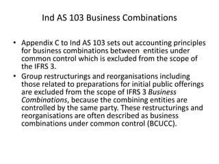 • Appendix C to Ind AS 103 sets out accounting principles
for business combinations between entities under
common control which is excluded from the scope of
the IFRS 3.
• Group restructurings and reorganisations including
those related to preparations for initial public offerings
are excluded from the scope of IFRS 3 Business
Combinations, because the combining entities are
controlled by the same party. These restructurings and
reorganisations are often described as business
combinations under common control (BCUCC).
Ind AS 103 Business Combinations
 