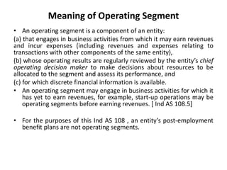 Meaning of Operating Segment
• An operating segment is a component of an entity:
(a) that engages in business activities from which it may earn revenues
and incur expenses (including revenues and expenses relating to
transactions with other components of the same entity),
(b) whose operating results are regularly reviewed by the entity’s chief
operating decision maker to make decisions about resources to be
allocated to the segment and assess its performance, and
(c) for which discrete financial information is available.
• An operating segment may engage in business activities for which it
has yet to earn revenues, for example, start-up operations may be
operating segments before earning revenues. [ Ind AS 108.5]
• For the purposes of this Ind AS 108 , an entity’s post-employment
benefit plans are not operating segments.
 