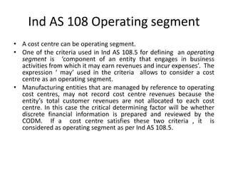 Ind AS 108 Operating segment
• A cost centre can be operating segment.
• One of the criteria used in Ind AS 108.5 for defining an operating
segment is ‘component of an entity that engages in business
activities from which it may earn revenues and incur expenses’. The
expression ‘ may’ used in the criteria allows to consider a cost
centre as an operating segment.
• Manufacturing entities that are managed by reference to operating
cost centres, may not record cost centre revenues because the
entity’s total customer revenues are not allocated to each cost
centre. In this case the critical determining factor will be whether
discrete financial information is prepared and reviewed by the
CODM. If a cost centre satisfies these two criteria , it is
considered as operating segment as per Ind AS 108.5.
 