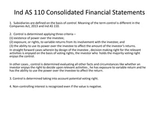 Ind AS 110 Consolidated Financial Statements
1. Subsidiaries are defined on the basis of control. Meaning of the term control is different in the
Companies Act, 2013 and Ind AS 110.
2. Control is determined applying three criteria –
(1) existence of power over the investee;
(2) exposure, or rights, to variable returns from its involvement with the investee; and
(3) the ability to use its power over the investee to affect the amount of the investor’s returns.
In straight forward cases wherein by design of the investee , decision making right for the relevant
activities is enjoyed on the basis of voting rights, the investor who holds the majority voting right
enjoys the control.
In other cases , control is determined evaluating all other facts and circumstances like whether an
investor enjoys the right to decide upon relevant activities , he has exposure to variable return and he
has the ability to use the power over the investee to affect the return.
3. Control is determined taking into account potential voting right.
4. Non-controlling interest is recognized even if the value is negative.
 