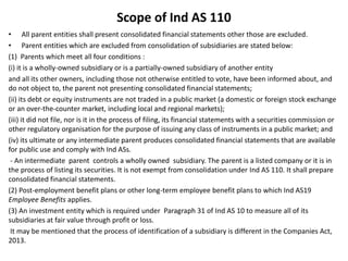 Scope of Ind AS 110
• All parent entities shall present consolidated financial statements other those are excluded.
• Parent entities which are excluded from consolidation of subsidiaries are stated below:
(1) Parents which meet all four conditions :
(i) it is a wholly-owned subsidiary or is a partially-owned subsidiary of another entity
and all its other owners, including those not otherwise entitled to vote, have been informed about, and
do not object to, the parent not presenting consolidated financial statements;
(ii) its debt or equity instruments are not traded in a public market (a domestic or foreign stock exchange
or an over-the-counter market, including local and regional markets);
(iii) it did not file, nor is it in the process of filing, its financial statements with a securities commission or
other regulatory organisation for the purpose of issuing any class of instruments in a public market; and
(iv) its ultimate or any intermediate parent produces consolidated financial statements that are available
for public use and comply with Ind ASs.
- An intermediate parent controls a wholly owned subsidiary. The parent is a listed company or it is in
the process of listing its securities. It is not exempt from consolidation under Ind AS 110. It shall prepare
consolidated financial statements.
(2) Post-employment benefit plans or other long-term employee benefit plans to which Ind AS19
Employee Benefits applies.
(3) An investment entity which is required under Paragraph 31 of Ind AS 10 to measure all of its
subsidiaries at fair value through profit or loss.
It may be mentioned that the process of identification of a subsidiary is different in the Companies Act,
2013.
 