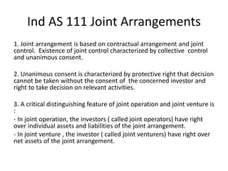 Ind AS 111 Joint Arrangements
1. Joint arrangement is based on contractual arrangement and joint
control. Existence of joint control characterized by collective control
and unanimous consent.
2. Unanimous consent is characterized by protective right that decision
cannot be taken without the consent of the concerned investor and
right to take decision on relevant activities.
3. A critical distinguishing feature of joint operation and joint venture is
:
- In joint operation, the investors ( called joint operators) have right
over individual assets and liabilities of the joint arrangement.
- In joint venture , the investor ( called joint venturers) have right over
net assets of the joint arrangement.
 