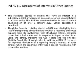 Ind AS 112 Disclosures of Interests in Other Entities
• This standards applies to entities that have an interest in a
subsidiary, a joint arrangement, an associate or an unconsolidated
structured entity. This IFRS has become effective for annual periods
beginning on or after 1 January 2013. Earlier application is
permitted.
• The global financial crisis that started in 2007 inter alia highlighted a
lack of transparency about the risks to which a reporting entity was
exposed from its involvement with structured entities, including
those that it had sponsored. In response to input received from
users and others, including the G20 leaders and the Financial
Stability Board, the Board decided to address in IFRS 12 the need
for improved disclosure of a reporting entity’s interests in other
entities when the reporting entity has a special relationship with
those other entities.
 