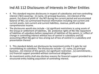 • 4. This standard requires disclosures in respect of subsidiaries and non-controlling
interest ( NCI) covering – (i) name, (ii) principal business , (iii) interest of the
parent, (iv) share of profit of the NCI during the current period and accumulated
balance of NCI, (v) summarized financial information including non-current and
current assets, non-current and current liabilities, revenue, profit and total
comprehensive income.
• The disclosures would also include – (a) significant restrictions in using assets of
the Group or settlement of liabilities, (b) protective rights of NCI like repayment
of liabilities of subsidiary before repayment of liabilities of the parent, (c ) effect of
change in controlling interest without loss of control in subsidiary and (d)
accounting effect like gain or loss arising out of loss of control in a subsidiary and
presentation thereof.
• 5. This standard details out disclosures by investment entity if it opts for not
consolidating its subsidiary. The disclosures include – (i) name, (ii) principal
business , (iii) interest of the parent, (iv) significant restriction , (v) commitments ,
(vi) financial support provided without contractual obligation.
• An investment entity shall also disclose reasons for financial support provided to a
structured entity leading acquisition of controlling interest.
Ind AS 112 Disclosures of Interests in Other Entities
 