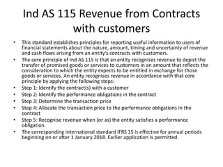 Ind AS 115 Revenue from Contracts
with customers
• This standard establishes principles for reporting useful information to users of
financial statements about the nature, amount, timing and uncertainty of revenue
and cash flows arising from an entity’s contracts with customers.
• The core principle of Ind AS 115 is that an entity recognises revenue to depict the
transfer of promised goods or services to customers in an amount that reflects the
consideration to which the entity expects to be entitled in exchange for those
goods or services. An entity recognises revenue in accordance with that core
principle by applying the following steps:
• Step 1: Identify the contract(s) with a customer
• Step 2: Identify the performance obligations in the contract
• Step 3: Determine the transaction price
• Step 4: Allocate the transaction price to the performance obligations in the
contract
• Step 5: Recognise revenue when (or as) the entity satisfies a performance
obligation.
• The corresponding international standard IFRS 15 is effective for annual periods
beginning on or after 1 January 2018. Earlier application is permitted.
 