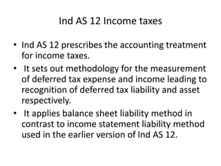 • Ind AS 12 prescribes the accounting treatment
for income taxes.
• It sets out methodology for the measurement
of deferred tax expense and income leading to
recognition of deferred tax liability and asset
respectively.
• It applies balance sheet liability method in
contrast to income statement liability method
used in the earlier version of Ind AS 12.
Ind AS 12 Income taxes
 