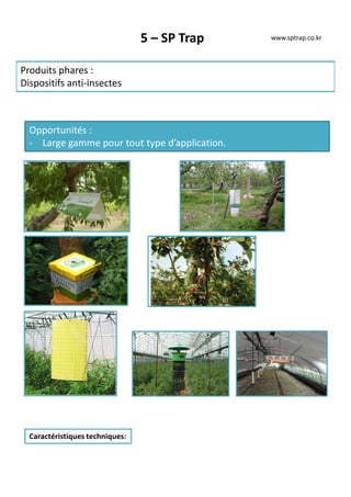 5 – SP Trap
Produits phares :
Dispositifs anti-insectes
Opportunités :
- Large gamme pour tout type d’application.
Caractéristiques techniques:
www.sptrap.co.kr
 