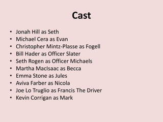 Cast
•   Jonah Hill as Seth
•   Michael Cera as Evan
•   Christopher Mintz-Plasse as Fogell
•   Bill Hader as Officer Slater
•   Seth Rogen as Officer Michaels
•   Martha MacIsaac as Becca
•   Emma Stone as Jules
•   Aviva Farber as Nicola
•   Joe Lo Truglio as Francis The Driver
•   Kevin Corrigan as Mark
 