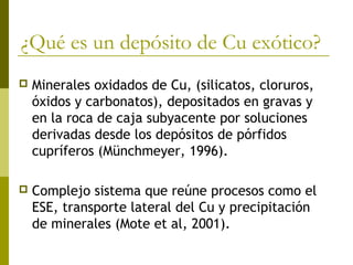 ¿Qué es un depósito de Cu exótico?
 Minerales oxidados de Cu, (silicatos, cloruros,
óxidos y carbonatos), depositados en gravas y
en la roca de caja subyacente por soluciones
derivadas desde los depósitos de pórfidos
cupríferos (Münchmeyer, 1996).
 Complejo sistema que reúne procesos como el
ESE, transporte lateral del Cu y precipitación
de minerales (Mote et al, 2001).
 