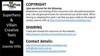 Superhero 
& 
Villain 
Creative 
Texts 
By 
Joanne Villis 
c) Touch the plus button in the Explain Everything app and select new 
picture. Take a photo of the character which you would like to appear 
on the page. Select use photo. Then touch the snipping tool (dotted 
oval) and trace around your character. This will capture your character 
only and delete the unwanted background. When finished select done. 
d) Down the bottom of the Explain Everything app, select the plus next 
to slide to add another page. Repeat previous steps until you have all of 
your pages with backgrounds and the images you need. 
e) Go to slide one, select record (red circle), speak the text for this scene 
(page), select the record again to stop the recording. Record the 
required speech for each page. 
f) When you have recorded the appropriate text for each page, export 
your movie. I export movies to the camera roll and then transfer them 
to a PC using the iPad’s charging cable. 
 