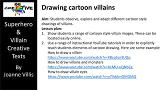 Drawing cartoon superheroes 
Aim: Students observe, explore and adapt different cartoon style 
drawings of superheroes. 
Lesson plan: 
1. Show students a range of cartoon style superhero images. These can 
be located easily online. 
2. Use a range of instructional YouTube tutorials in order to explicitly 
teach students elements of cartoon drawing. Here are some examples: 
How to sketch a cartoon face: 
https://www.youtube.com/watch?v=q25_izEvLq8 
How to draw cartoon expressions: 
https://www.youtube.com/watch?v=6Wn9qgLaaY8 
How to draw Batman 
https://www.youtube.com/watch?v=kGopHhUbKMs 
How to draw a superhero 
https://www.youtube.com/watch?v=N63NSfdjqwE 
Superhero 
& 
Villain 
Creative 
Texts 
By 
Joanne Villis 
 