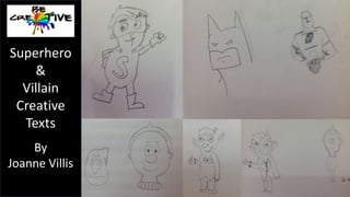 Drawing cartoon villains 
Aim: Students observe, explore and adapt different cartoon style 
drawings of villains. 
Lesson plan: 
1. Show students a range of cartoon style villain images. These can be 
located easily online. 
2. Use a range of instructional YouTube tutorials in order to explicitly 
teach students elements of cartoon drawing. Here are some examples: 
How to draw a villain 
https://www.youtube.com/watch?v=XBcp5ar3UQo 
How to draw villains and monsters 
https://www.youtube.com/watch?v=b1MU-uQNbCg 
How to draw villain eyes 
https://www.youtube.com/watch?v=y7VdAmOMGMQ 
Superhero 
& 
Villain 
Creative 
Texts 
By 
Joanne Villis 
 