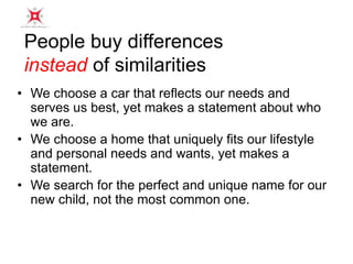 People buy differences 
instead of similarities 
• We choose a car that reflects our needs and 
serves us best, yet makes a statement about who 
we are. 
• We choose a home that uniquely fits our lifestyle 
and personal needs and wants, yet makes a 
statement. 
• We search for the perfect and unique name for our 
new child, not the most common one. 
 