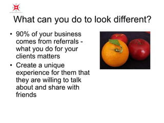 What can you do to look different? 
• 90% of your business 
comes from referrals - 
what you do for your 
clients matters 
• Create a unique 
experience for them that 
they are willing to talk 
about and share with 
friends 
 