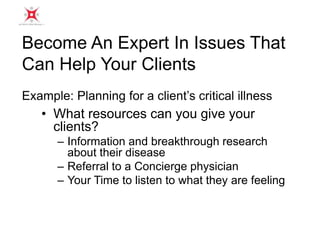 Become An Expert In Issues That 
Can Help Your Clients 
Example: Planning for a client’s critical illness 
• What resources can you give your 
clients? 
– Information and breakthrough research 
about their disease 
– Referral to a Concierge physician 
– Your Time to listen to what they are feeling 
 