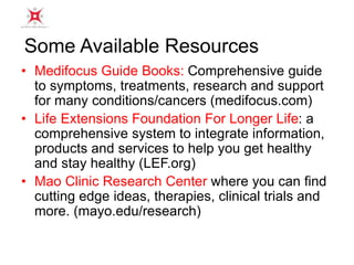 Some Available Resources 
• Medifocus Guide Books: Comprehensive guide 
to symptoms, treatments, research and support 
for many conditions/cancers (medifocus.com) 
• Life Extensions Foundation For Longer Life: a 
comprehensive system to integrate information, 
products and services to help you get healthy 
and stay healthy (LEF.org) 
• Mao Clinic Research Center where you can find 
cutting edge ideas, therapies, clinical trials and 
more. (mayo.edu/research) 
 