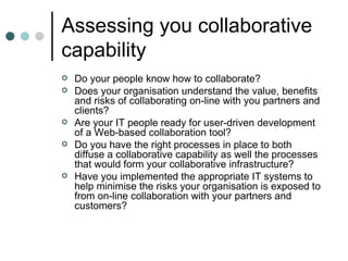 Assessing you collaborative capability Do your people know how to collaborate? Does your organisation understand the value, benefits and risks of collaborating on-line with you partners and clients? Are your IT people ready for user-driven development of a Web-based collaboration tool? Do you have the right processes in place to both diffuse a collaborative capability as well the processes that would form your collaborative infrastructure? Have you implemented the appropriate IT systems to help minimise the risks your organisation is exposed to from on-line collaboration with your partners and customers? 