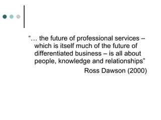 “… the future of professional services – which is itself much of the future of differentiated business – is all about people, knowledge and relationships” Ross Dawson (2000)  