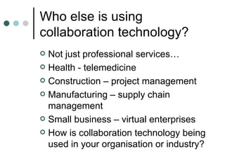 Who else is using collaboration technology? Not just professional services… Health - telemedicine Construction – project management Manufacturing – supply chain management Small business – virtual enterprises How is collaboration technology being used in your organisation or industry? 