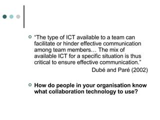 “ The type of ICT available to a team can facilitate or hinder effective communication among team members… The mix of available ICT for a specific situation is thus critical to ensure effective communication.” Dubé and Paré (2002) How do people in your organisation know what collaboration technology to use? 