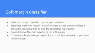 Soft-margin Classifier
● Maximum margin classifier may not practically exist.
● Extending maximum margin to a soft-margin, a small amount of data is
allowed to cross margins or even the separating hyperplanes.
● Support Vector Machine maximizes the soft margin.
● C parameter leads to larger penalty for errors & thus inversely proportional
to soft margin.
 