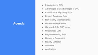 Agenda
● Introduction to SVM
● Advantages & Disadvantages of SVM
● Classification Algo using SVM
● Linearly Separable Data
● Non linearly separable Data
● Understanding Kernels
● Gamma & C for RBF kernel
● Unbalanced Data
● Regression using SVM
● Kernels in Regression
● Novelty Detection
● Additional
● Applications
 